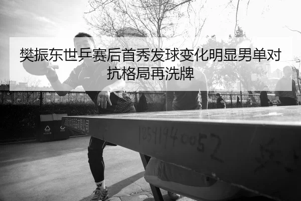 樊振东世乒赛后首秀发球变化明显男单对抗格局再洗牌
