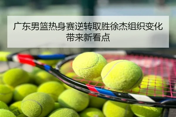 广东男篮热身赛逆转取胜徐杰组织变化带来新看点