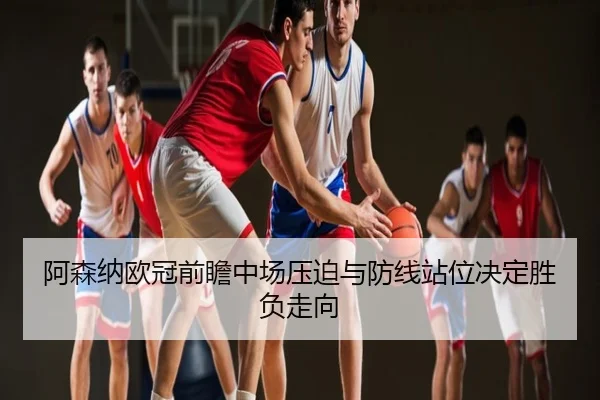 阿森纳欧冠前瞻中场压迫与防线站位决定胜负走向