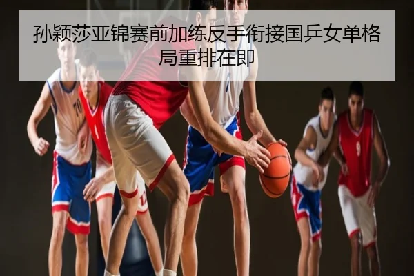 孙颖莎亚锦赛前加练反手衔接国乒女单格局重排在即