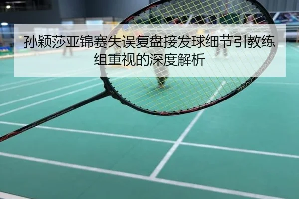 孙颖莎亚锦赛失误复盘接发球细节引教练组重视的深度解析